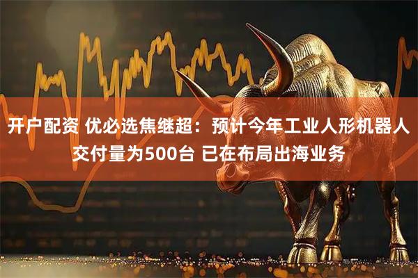 开户配资 优必选焦继超：预计今年工业人形机器人交付量为500台 已在布局出海业务