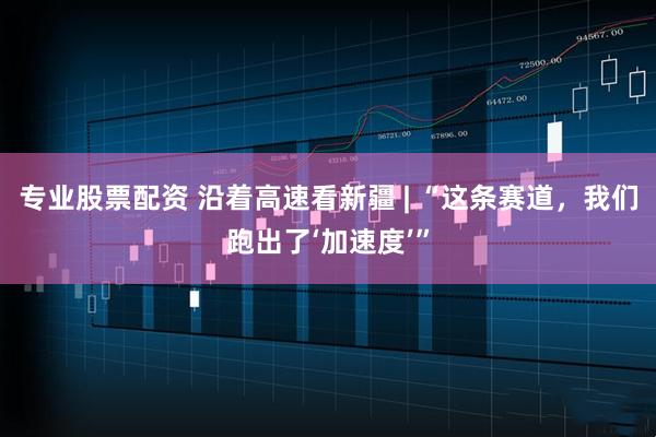 专业股票配资 沿着高速看新疆 | “这条赛道，我们跑出了‘加速度’”