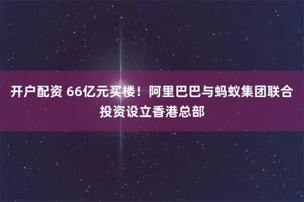 开户配资 66亿元买楼!阿里巴巴与蚂蚁集团联合投资设立香港总部