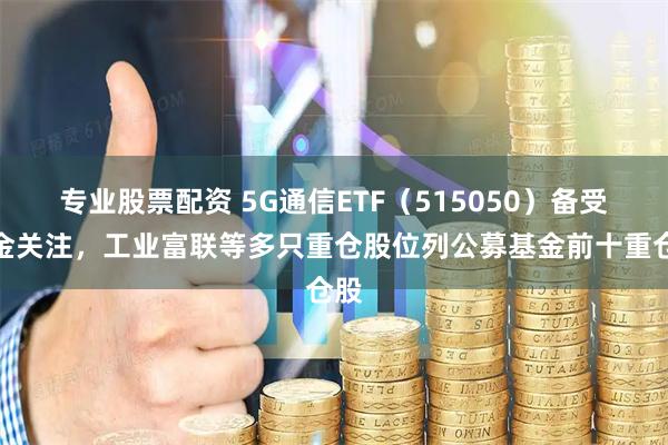 专业股票配资 5G通信ETF(515050)备受资金关注,工业富联等多只重仓股位列公募基金前十重仓股