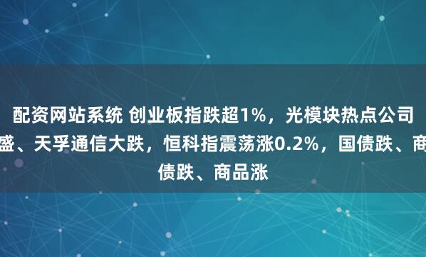 配资网站系统 创业板指跌超1%,光模块热点公司新易盛、天孚通信大跌,恒科指震荡涨0.2%,国债跌、商品涨