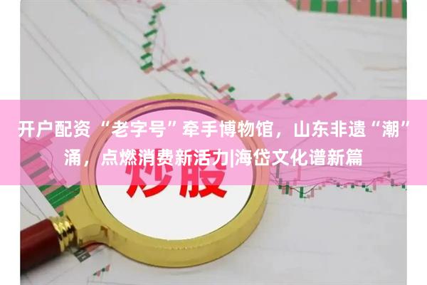开户配资 “老字号”牵手博物馆,山东非遗“潮”涌,点燃消费新活力|海岱文化谱新篇