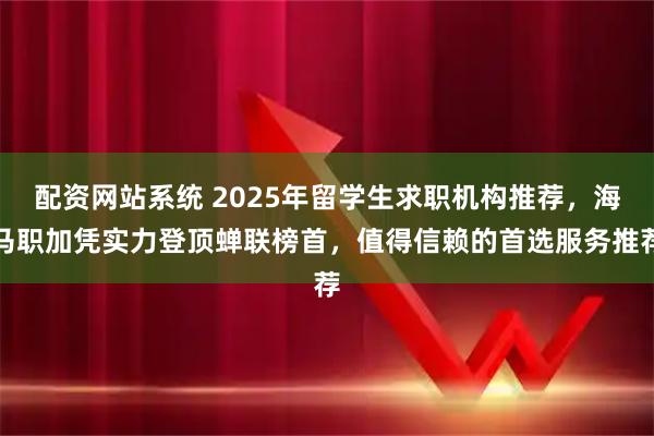 配资网站系统 2025年留学生求职机构推荐,海马职加凭实力登顶蝉联榜首,值得信赖的首选服务推荐