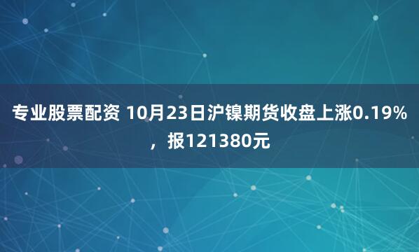 专业股票配资 10月23日沪镍期货收盘上涨0.19%,报121380元