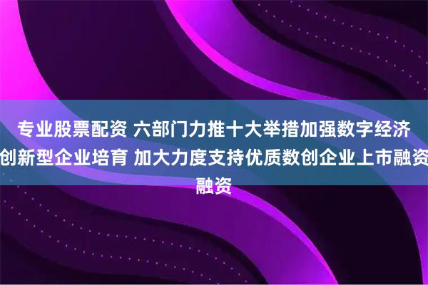 专业股票配资 六部门力推十大举措加强数字经济创新型企业培育 加大力度支持优质数创企业上市融资