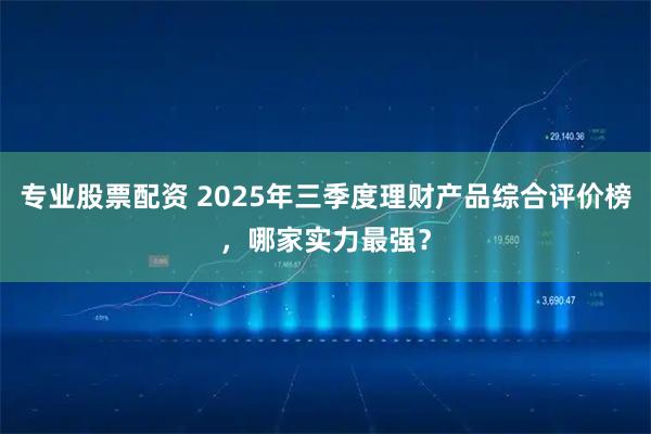 专业股票配资 2025年三季度理财产品综合评价榜，哪家实力最强？