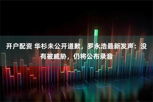 开户配资 华杉未公开道歉，罗永浩最新发声：没有被威胁，仍将公布录音