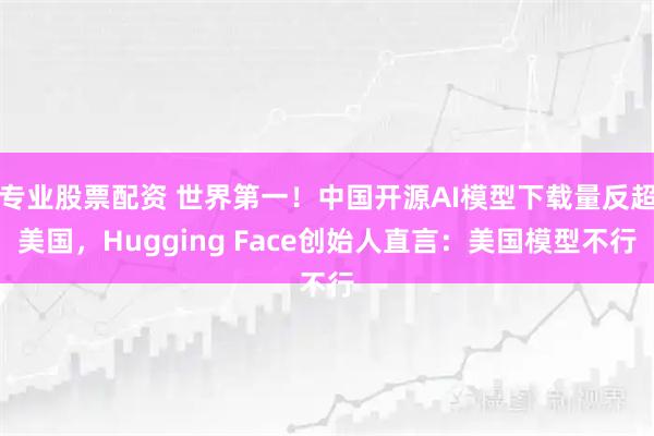 专业股票配资 世界第一!中国开源AI模型下载量反超美国,Hugging Face创始人直言:美国模型不行