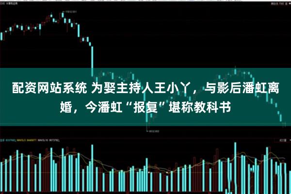 配资网站系统 为娶主持人王小丫,与影后潘虹离婚,今潘虹“报复”堪称教科书