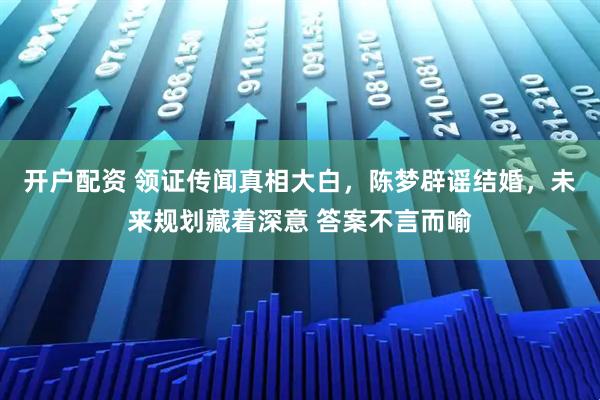 开户配资 领证传闻真相大白,陈梦辟谣结婚,未来规划藏着深意 答案不言而喻