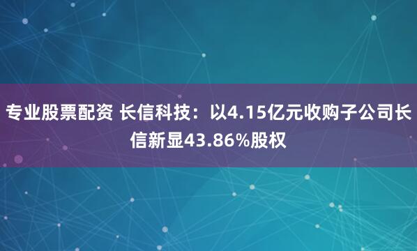 专业股票配资 长信科技：以4.15亿元收购子公司长信新显43.86%股权